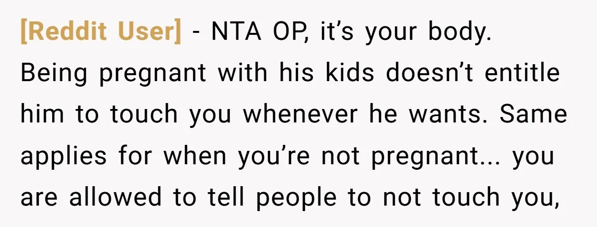 [Reddit User] − NTA OP, it’s your body. Being pregnant with his kids doesn’t entitle him to touch you whenever he wants. Same applies for when you’re not pregnant... you...