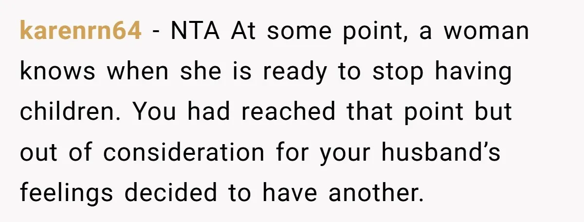 karenrn64 − NTA At some point, a woman knows when she is ready to stop having children. You had reached that point but out of consideration for your husband’s feelings...