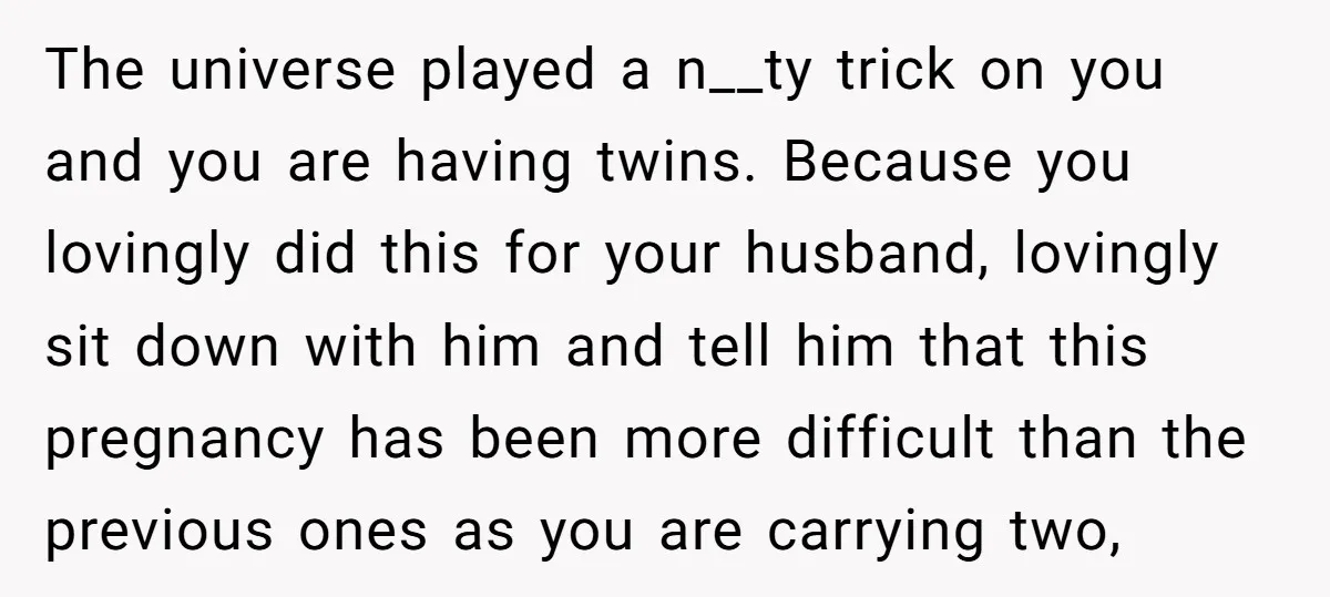 The universe played a n__ty trick on you and you are having twins. Because you lovingly did this for your husband, lovingly sit down with him and tell him that...