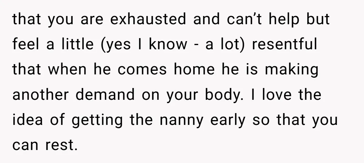 that you are exhausted and can’t help but feel a little (yes I know - a lot) resentful that when he comes home he is making another demand on your...
