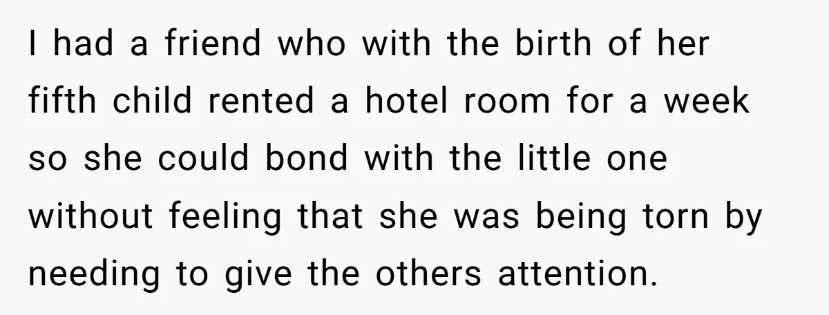 I had a friend who with the birth of her fifth child rented a hotel room for a week so she could bond with the little one without feeling that...