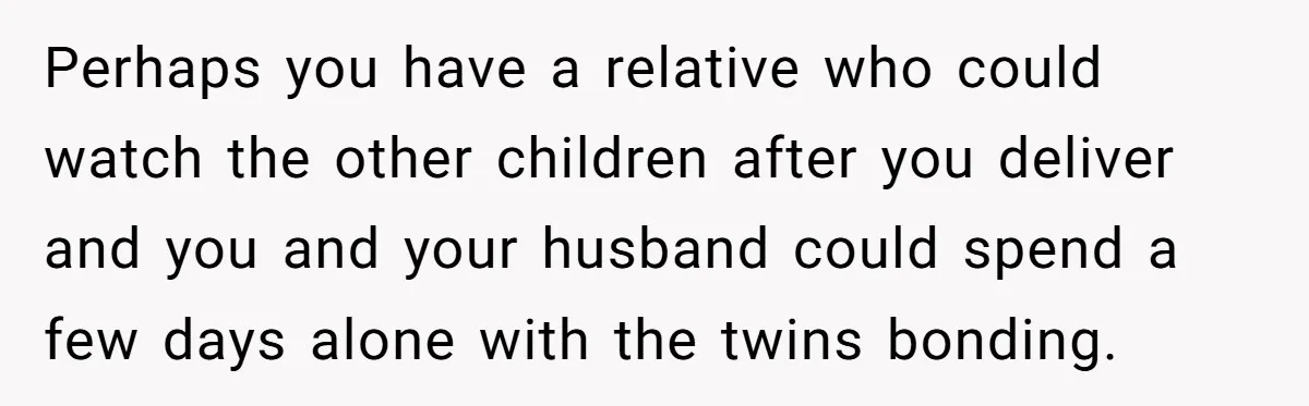 Perhaps you have a relative who could watch the other children after you deliver and you and your husband could spend a few days alone with the twins bonding.