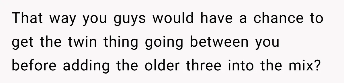 That way you guys would have a chance to get the twin thing going between you before adding the older three into the mix?