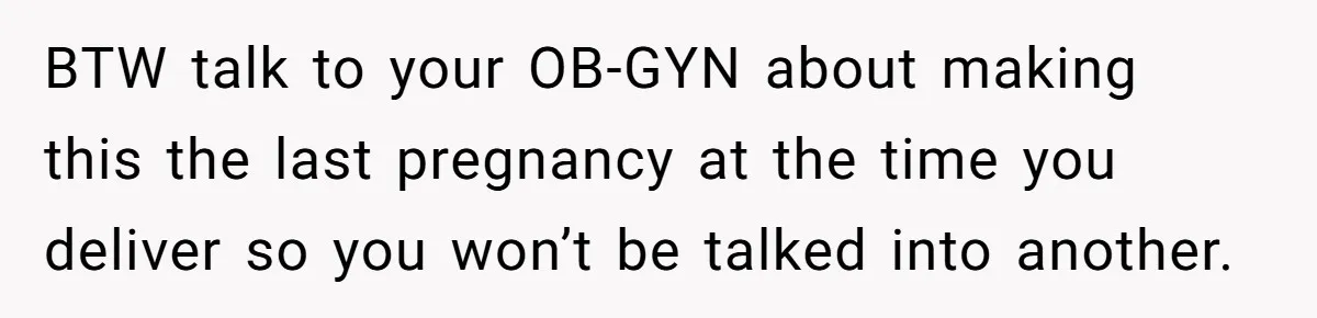 BTW talk to your OB-GYN about making this the last pregnancy at the time you deliver so you won’t be talked into another.