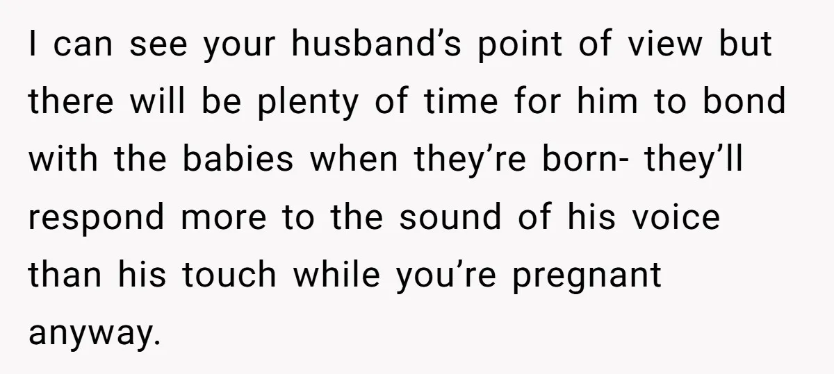 I can see your husband’s point of view but there will be plenty of time for him to bond with the babies when they’re born- they’ll respond more to the...