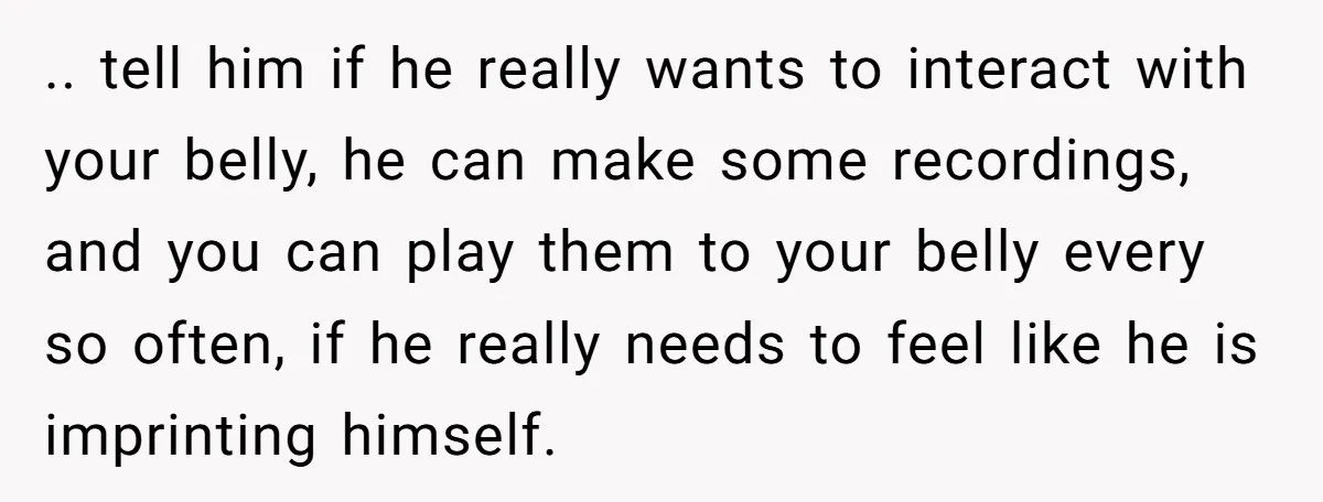 .. tell him if he really wants to interact with your belly, he can make some recordings, and you can play them to your belly every so often, if he...