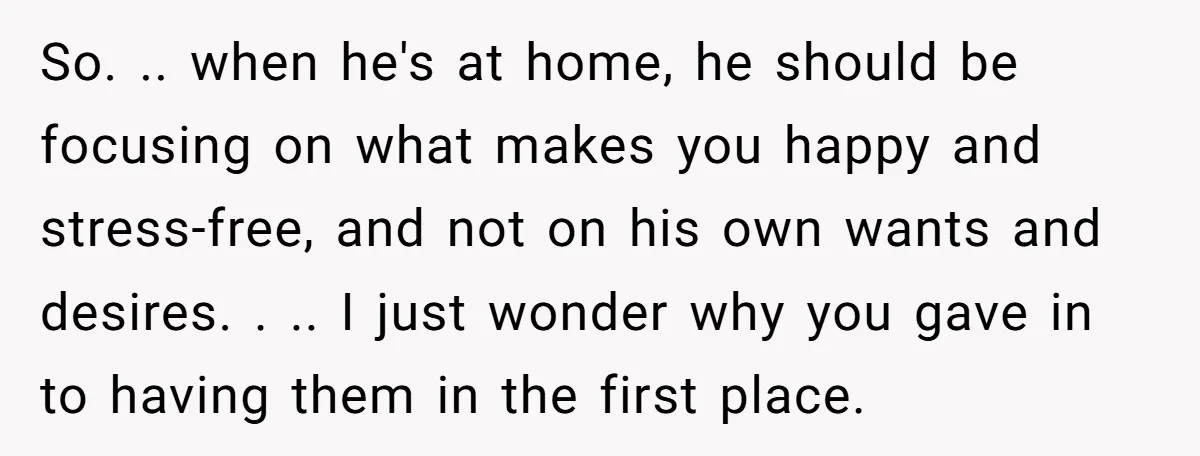 So. .. when he's at home, he should be focusing on what makes you happy and stress-free, and not on his own wants and desires. . .. I just wonder...