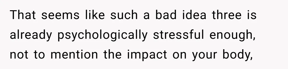 That seems like such a bad idea three is already psychologically stressful enough, not to mention the impact on your body,