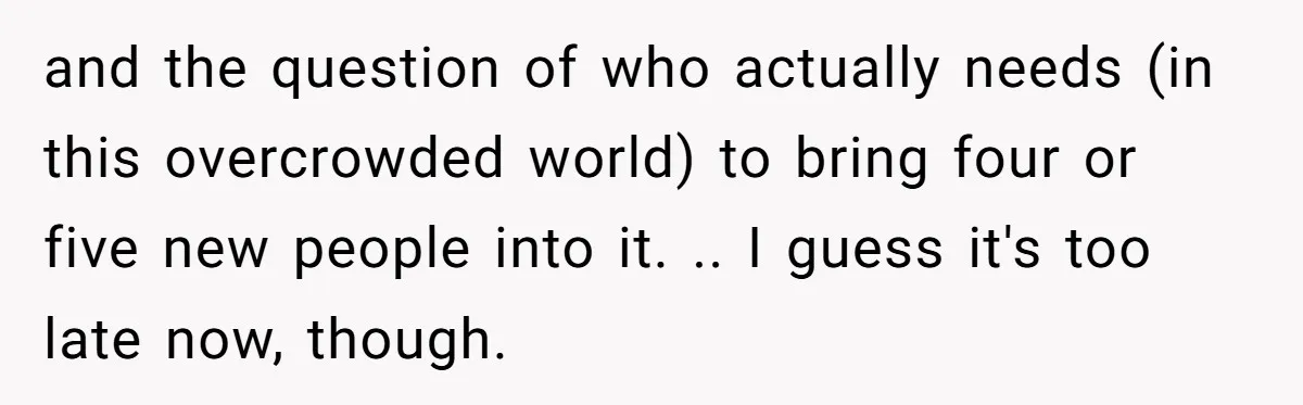 and the question of who actually needs (in this overcrowded world) to bring four or five new people into it. .. I guess it's too late now, though.