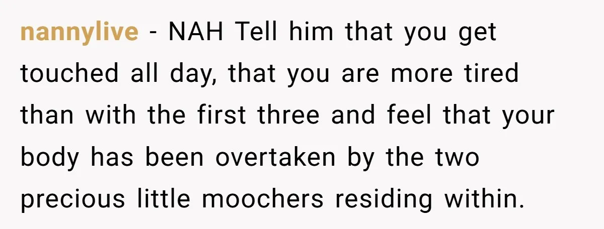 nannylive − NAH Tell him that you get touched all day, that you are more tired than with the first three and feel that your body has been overtaken by...