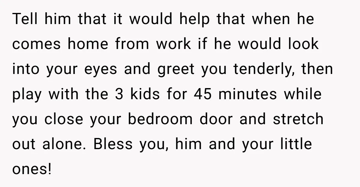 Tell him that it would help that when he comes home from work if he would look into your eyes and greet you tenderly, then play with the 3 kids...