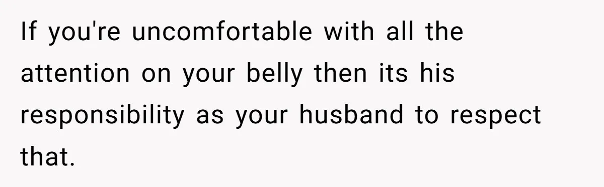 If you're uncomfortable with all the attention on your belly then its his responsibility as your husband to respect that.