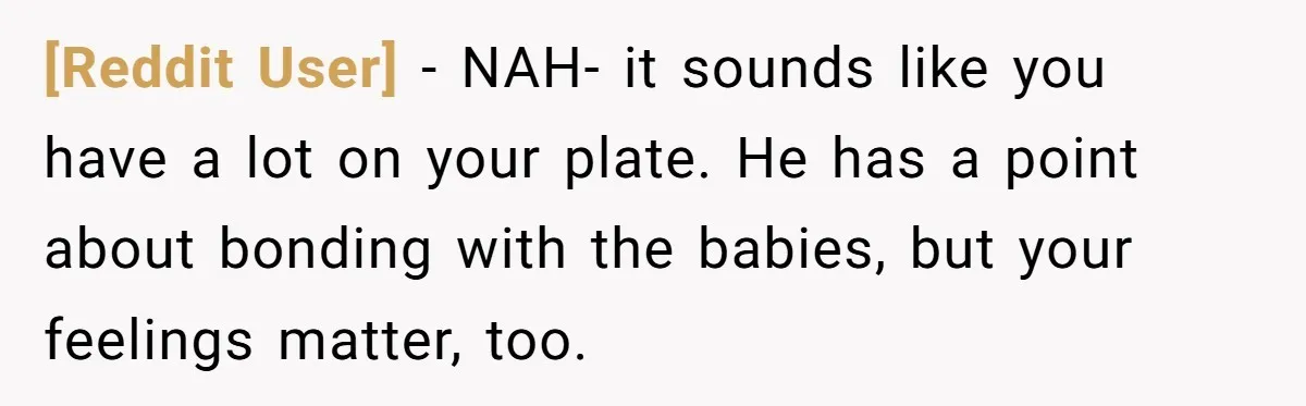 [Reddit User] − NAH- it sounds like you have a lot on your plate. He has a point about bonding with the babies, but your feelings matter, too.