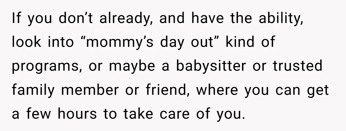 If you don’t already, and have the ability, look into “mommy’s day out” kind of programs, or maybe a babysitter or trusted family member or friend, where you can get...