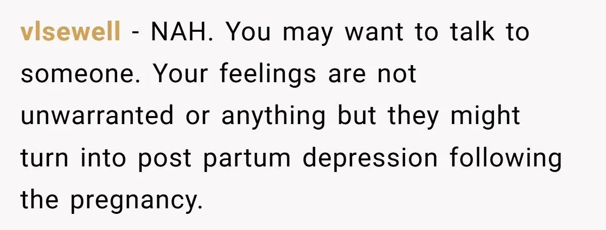 vlsewell − NAH. You may want to talk to someone. Your feelings are not unwarranted or anything but they might turn into post partum depression following the pregnancy.