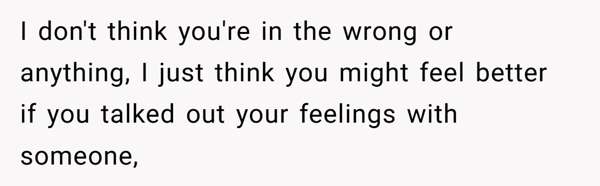 I don't think you're in the wrong or anything, I just think you might feel better if you talked out your feelings with someone,