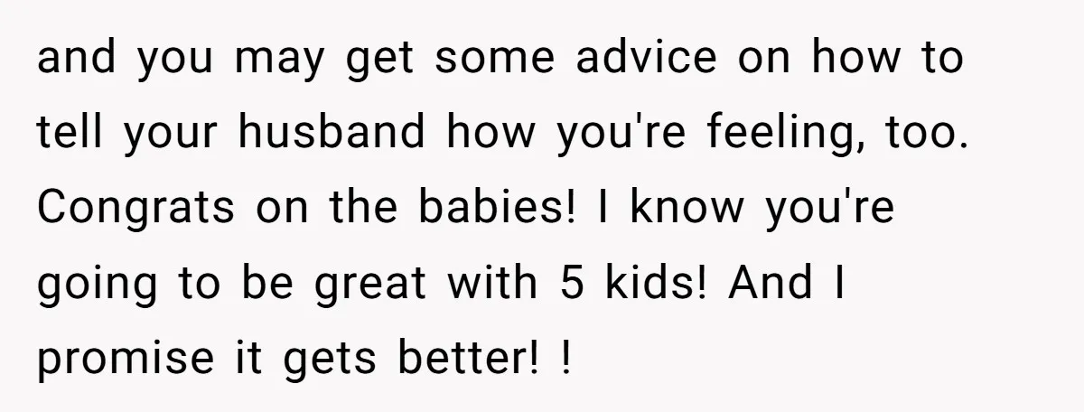 and you may get some advice on how to tell your husband how you're feeling, too. Congrats on the babies! I know you're going to be great with 5 kids!...