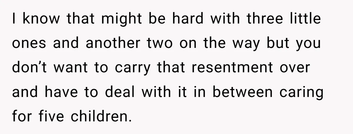 I know that might be hard with three little ones and another two on the way but you don’t want to carry that resentment over and have to deal with...