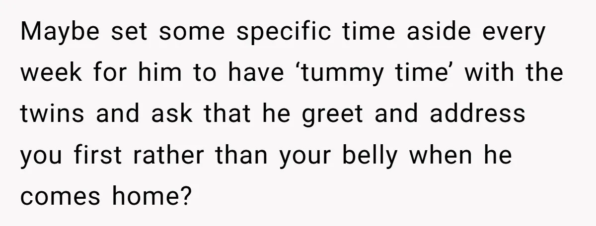 Maybe set some specific time aside every week for him to have ‘tummy time’ with the twins and ask that he greet and address you first rather than your belly...