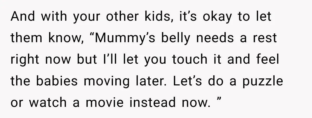 And with your other kids, it’s okay to let them know, “Mummy’s belly needs a rest right now but I’ll let you touch it and feel the babies moving later....