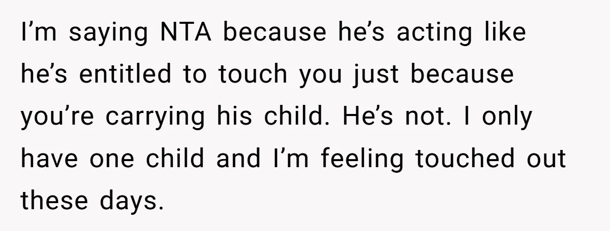 I’m saying NTA because he’s acting like he’s entitled to touch you just because you’re carrying his child. He’s not. I only have one child and I’m feeling touched out...