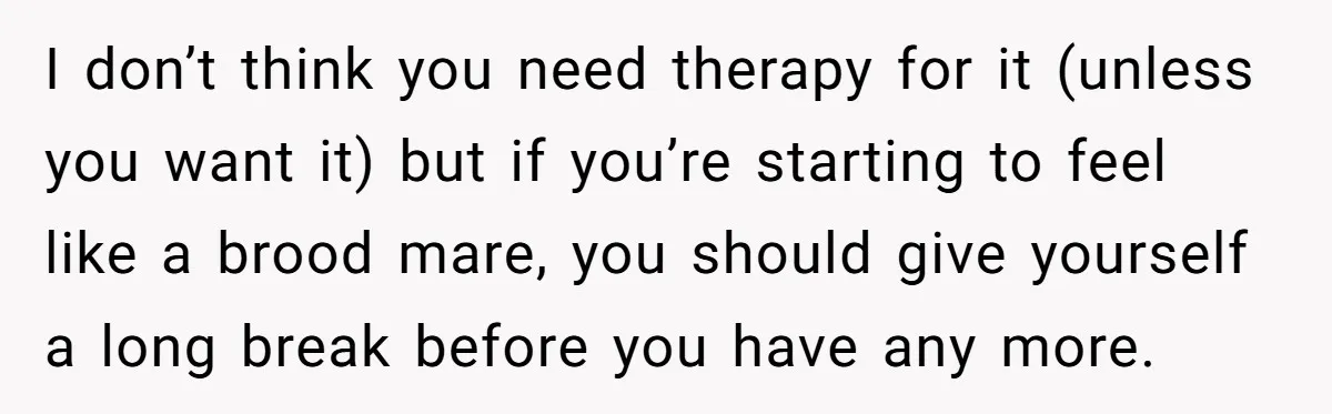I don’t think you need therapy for it (unless you want it) but if you’re starting to feel like a brood mare, you should give yourself a long break before...