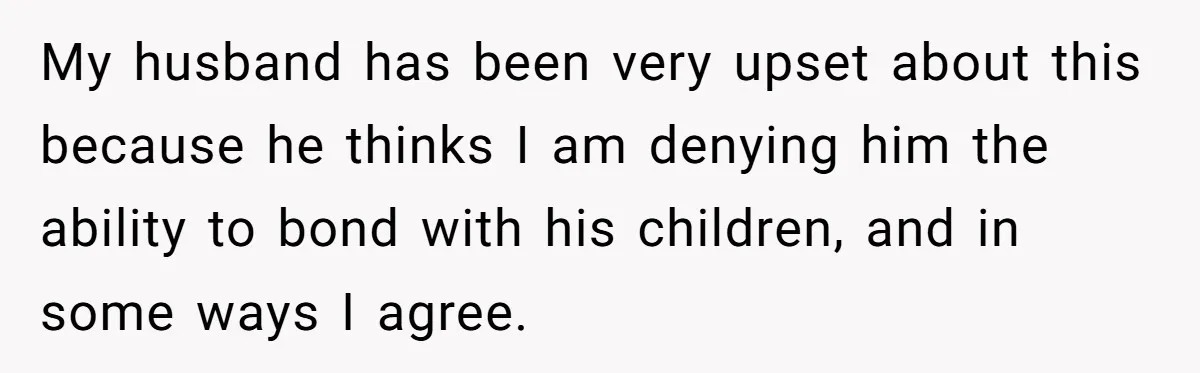 My husband has been very upset about this because he thinks I am denying him the ability to bond with his children, and in some ways I agree.