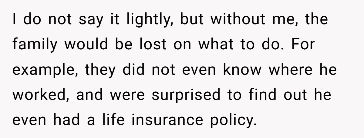 I do not say it lightly, but without me, the family would be lost on what to do. For example, they did not even know where he worked, and were...