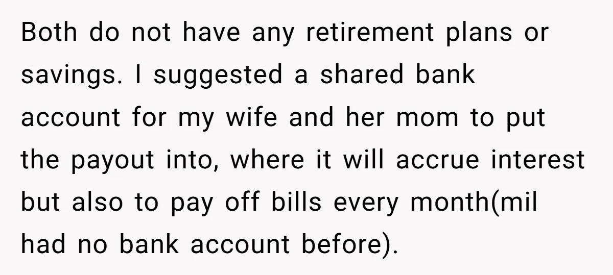 Both do not have any retirement plans or savings. I suggested a shared bank account for my wife and her mom to put the payout into, where it will accrue...