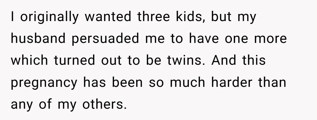 I originally wanted three kids, but my husband persuaded me to have one more which turned out to be twins. And this pregnancy has been so much harder than any...