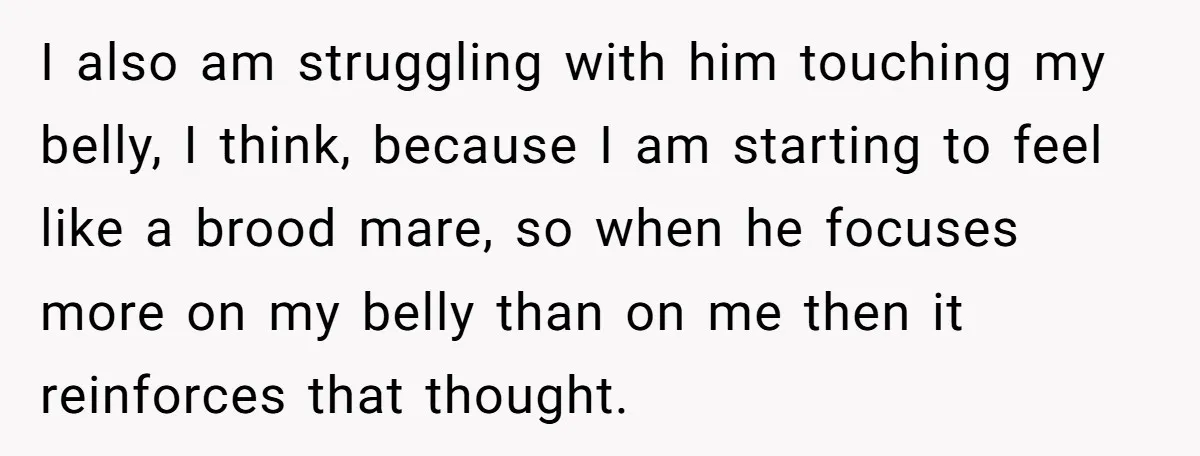I also am struggling with him touching my belly, I think, because I am starting to feel like a brood mare, so when he focuses more on my belly than...
