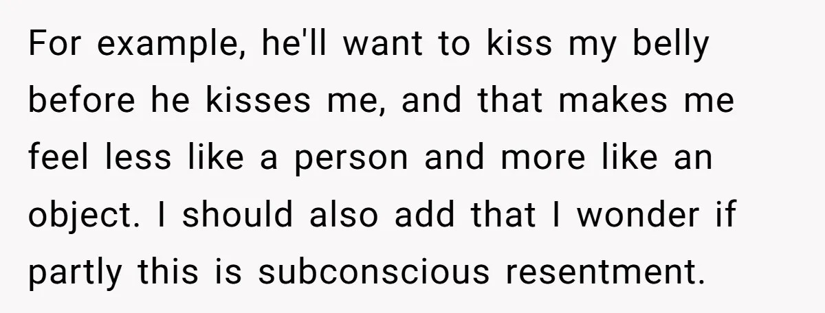 For example, he'll want to kiss my belly before he kisses me, and that makes me feel less like a person and more like an object. I should also add...