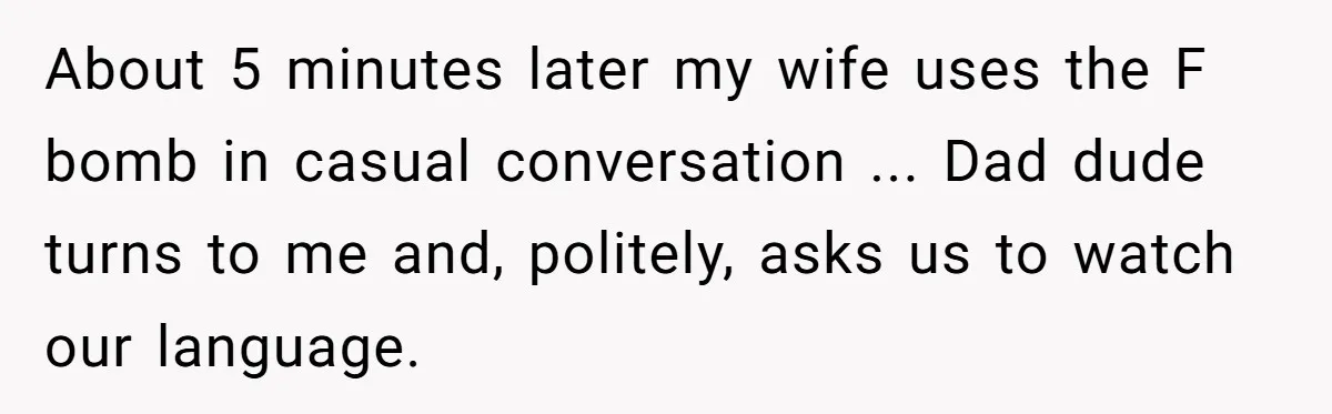 About 5 minutes later my wife uses the F bomb in casual conversation ... Dad dude turns to me and, politely, asks us to watch our language.