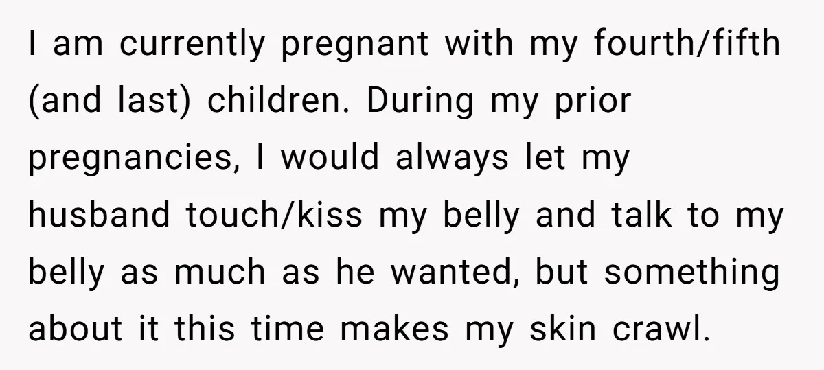 I am currently pregnant with my fourth/fifth (and last) children. During my prior pregnancies, I would always let my husband touch/kiss my belly and talk to my belly as much...