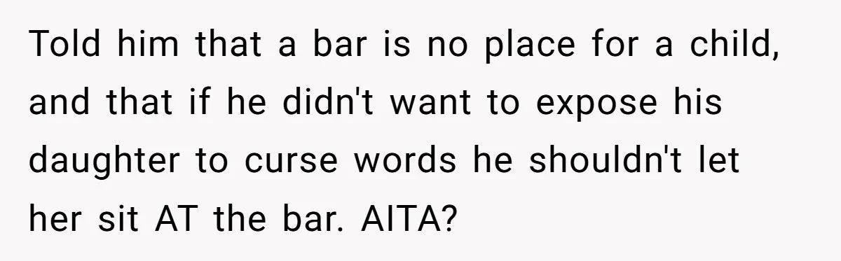 Told him that a bar is no place for a child, and that if he didn't want to expose his daughter to curse words he shouldn't let her sit AT...