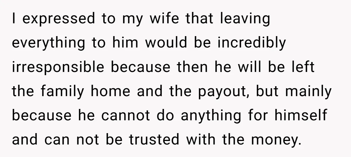 I expressed to my wife that leaving everything to him would be incredibly irresponsible because then he will be left the family home and the payout, but mainly because he...