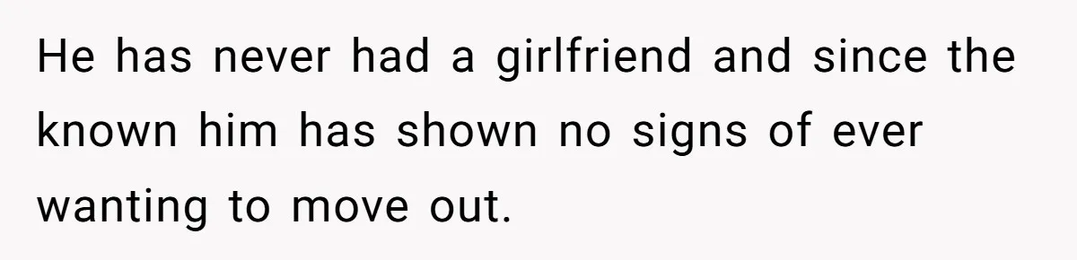He has never had a girlfriend and since the known him has shown no signs of ever wanting to move out.