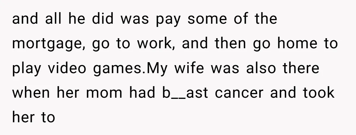 and all he did was pay some of the mortgage, go to work, and then go home to play video games.My wife was also there when her mom had b__ast...