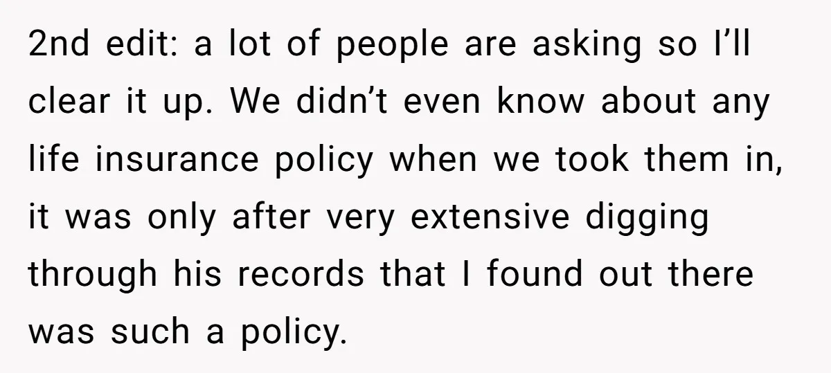 2nd edit: a lot of people are asking so I’ll clear it up. We didn’t even know about any life insurance policy when we took them in, it was only...