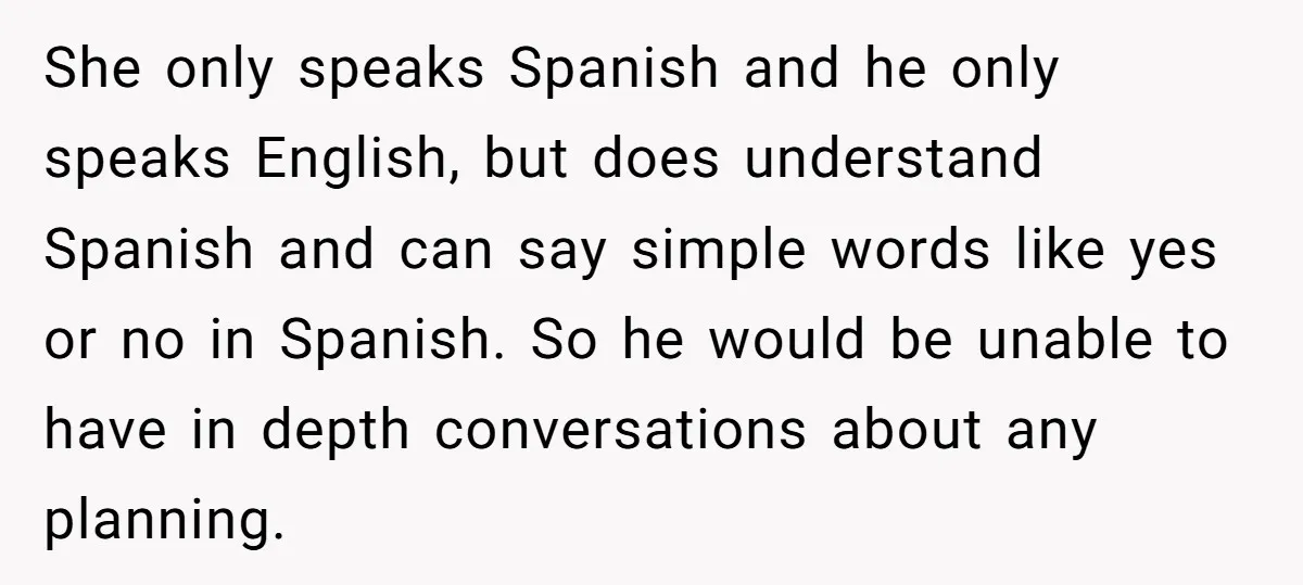 She only speaks Spanish and he only speaks English, but does understand Spanish and can say simple words like yes or no in Spanish. So he would be unable to...