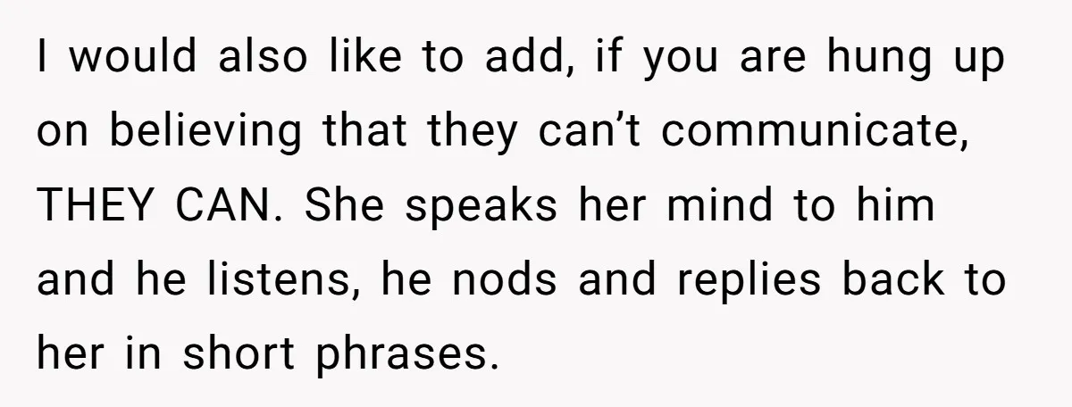 I would also like to add, if you are hung up on believing that they can’t communicate, THEY CAN. She speaks her mind to him and he listens, he nods...