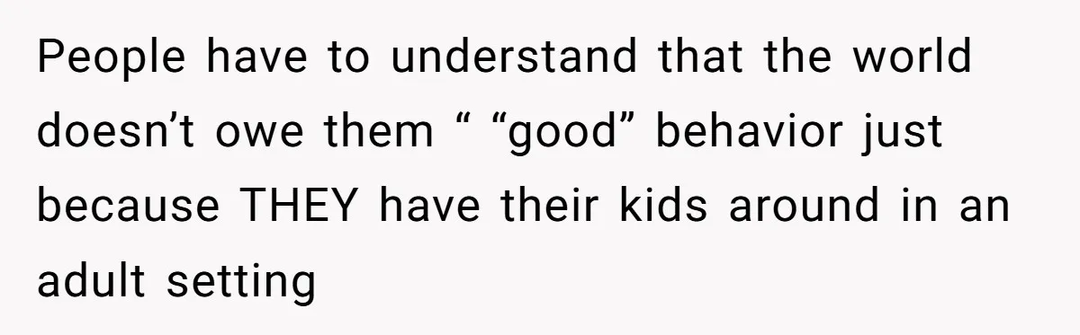 People have to understand that the world doesn’t owe them “ “good” behavior just because THEY have their kids around in an adult setting
