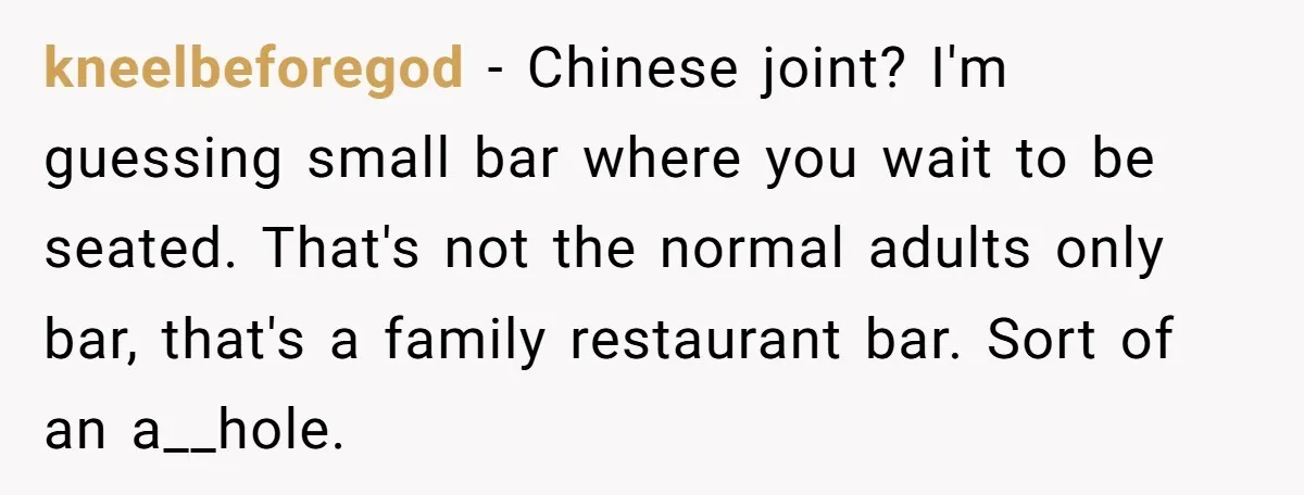 kneelbeforegod − Chinese joint? I'm guessing small bar where you wait to be seated. That's not the normal adults only bar, that's a family restaurant bar. Sort of an a__hole.