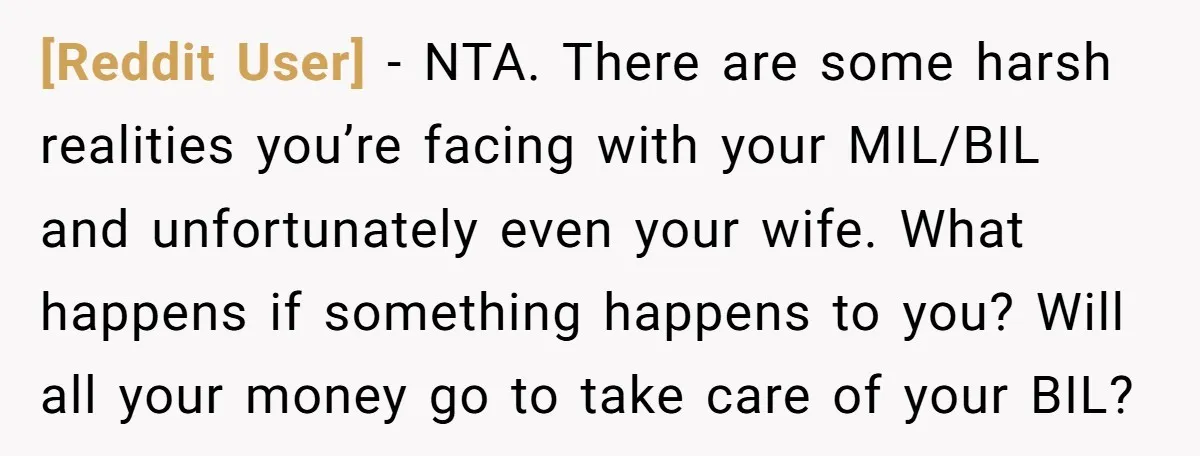 [Reddit User] − NTA. There are some harsh realities you’re facing with your MIL/BIL and unfortunately even your wife. What happens if something happens to you? Will all your money...