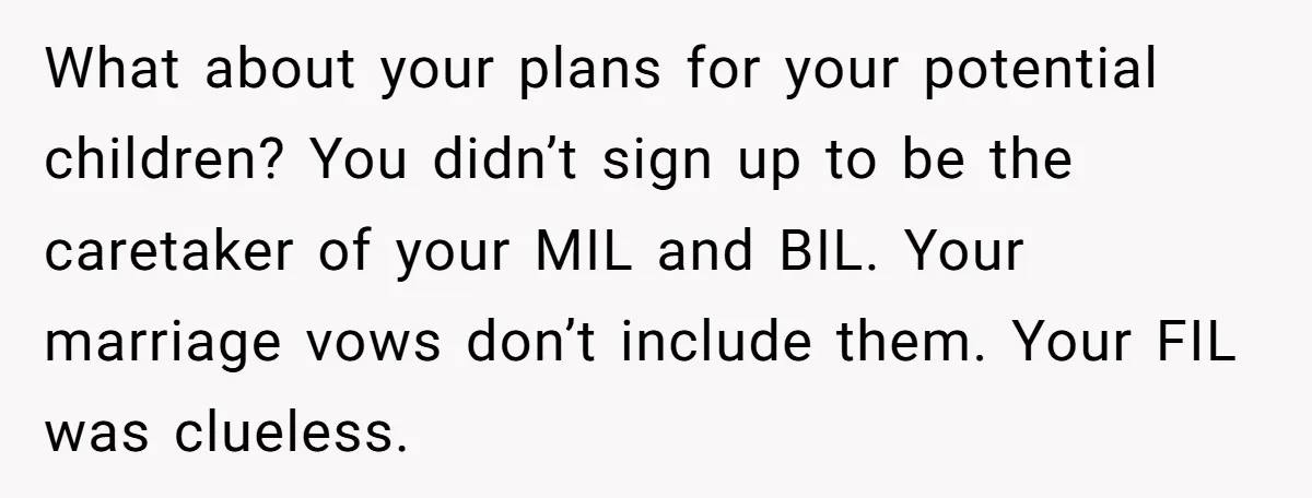 What about your plans for your potential children? You didn’t sign up to be the caretaker of your MIL and BIL. Your marriage vows don’t include them. Your FIL was...