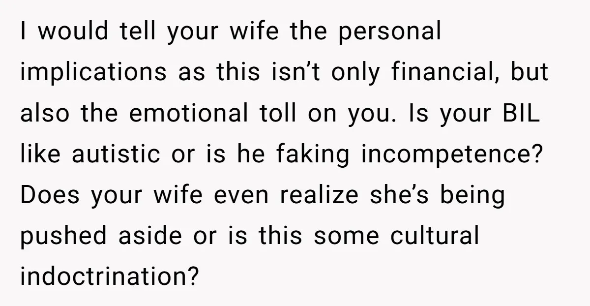 I would tell your wife the personal implications as this isn’t only financial, but also the emotional toll on you. Is your BIL like autistic or is he faking incompetence?...