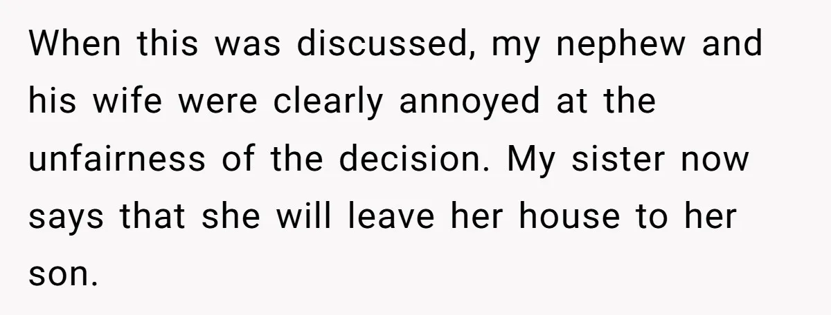 When this was discussed, my nephew and his wife were clearly annoyed at the unfairness of the decision. My sister now says that she will leave her house to her...