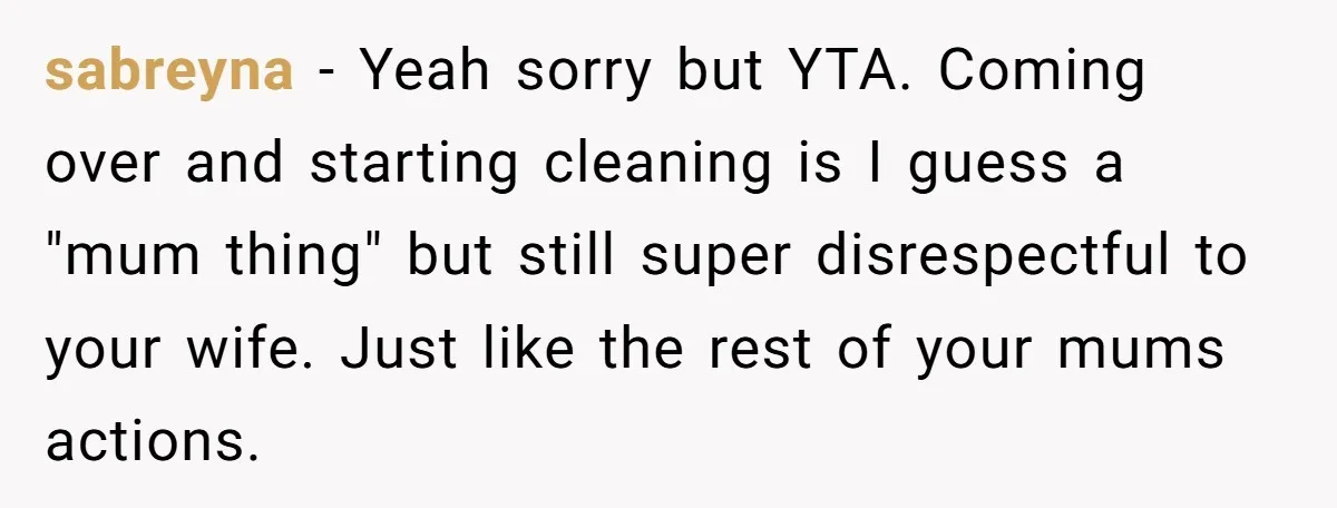 sabreyna - Yeah sorry but YTA. Coming over and starting cleaning is I guess a "mum thing" but still super disrespectful to your wife. Just like the rest of your...