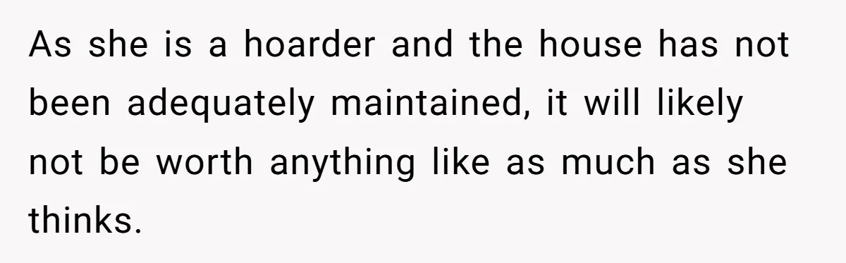 As she is a hoarder and the house has not been adequately maintained, it will likely not be worth anything like as much as she thinks.