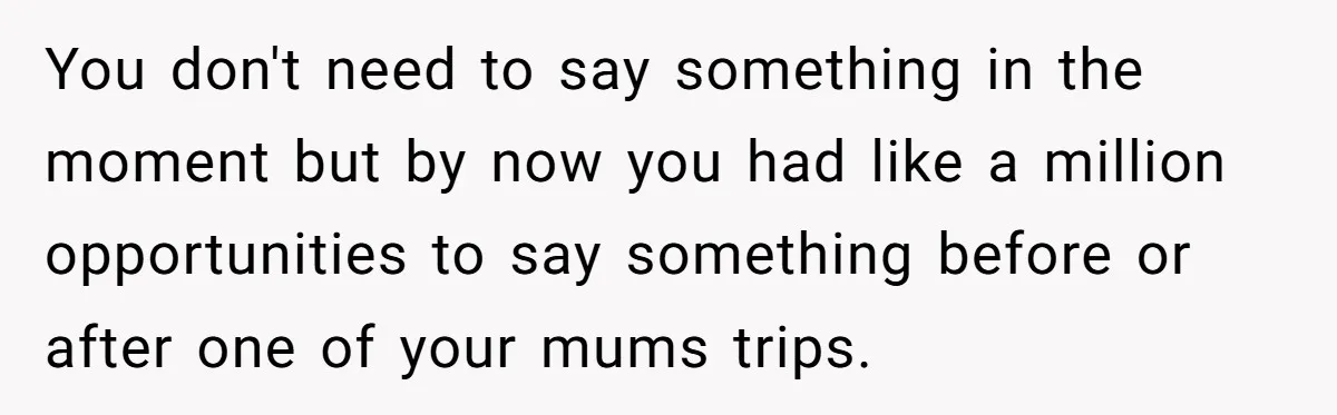 You don't need to say something in the moment but by now you had like a million opportunities to say something before or after one of your mums trips.